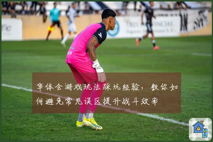 华体会游戏玩法踩坑经验，教你如何避免常见误区提升战斗效率