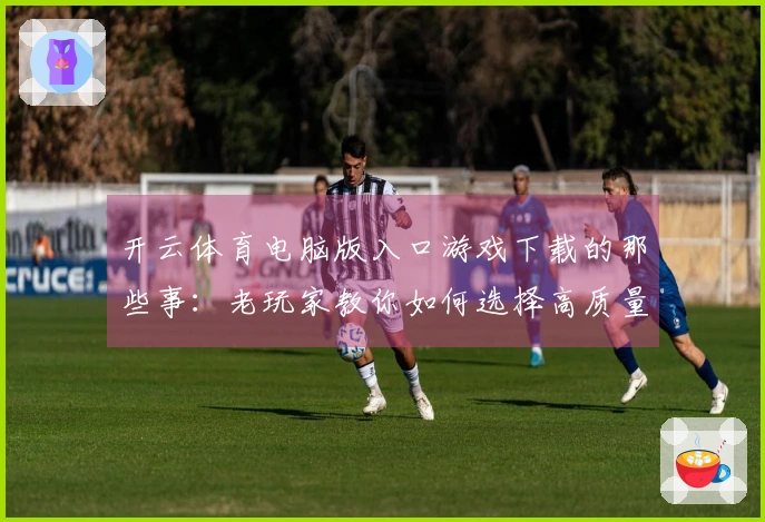 开云体育电脑版入口游戏下载的那些事：老玩家教你如何选择高质量游戏