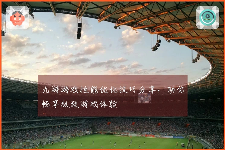 九游游戏性能优化技巧分享，助你畅享极致游戏体验