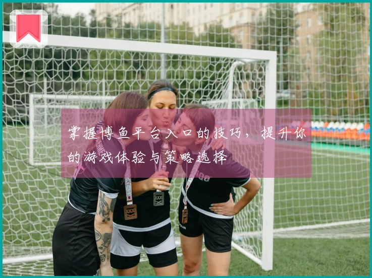 掌握博鱼平台入口的技巧，提升你的游戏体验与策略选择